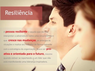 Resiliência
A pessoa resiliente é aquela que decidiu
interpretar a adversidade como uma circunstância e
que cresce nas mudanças, se antecipa às
situações e realiza seu trabalho de forma coerente
com a estratégica da organização. Busca ser pro-
ativa e orientada para o futuro, mesmo
quando estiver se reportando a um líder que não
está manifestando uma liderança inspiradora.
 
