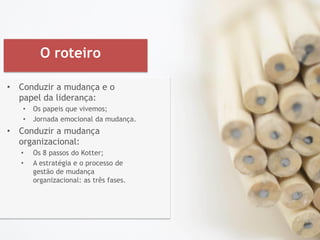 O roteiro
• Conduzir a mudança e o
papel da liderança:
• Os papeis que vivemos;
• Jornada emocional da mudança.
• Conduzir a mudança
organizacional:
• Os 8 passos do Kotter;
• A estratégia e o processo de
gestão de mudança
organizacional: as três fases.
 