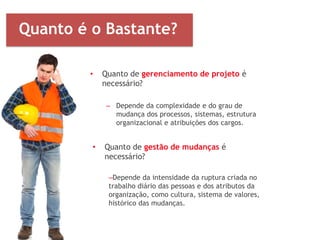 • Quanto de gerenciamento de projeto é
necessário?
– Depende da complexidade e do grau de
mudança dos processos, sistemas, estrutura
organizacional e atribuições dos cargos.
• Quanto de gestão de mudanças é
necessário?
–Depende da intensidade da ruptura criada no
trabalho diário das pessoas e dos atributos da
organização, como cultura, sistema de valores,
histórico das mudanças.
Quanto é o Bastante?
 