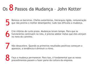Remova as barreiras. Chefes autoritários, hierarquia rígida, remuneração
que não premia o melhor desempenho: tudo isso dificulta a mudança.
Crie vitórias de curto prazo. Mudanças levam tempo. Para que os
funcionários continuem na rota, é preciso adotar metas que eles atinjam
no meio do caminho.
Não desacelere. Quando os primeiros resultados positivos começam a
aparecer, a tendência é diminuir o ritmo.
Faça a mudança permanecer. Para isso, é fundamental que os novos
procedimentos passem a fazer parte da cultura da empresa.
5
6
7
8
Os 8 Passos da Mudança – John Kotter
 