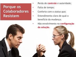 • Perda de controle e autoridade;
• Falta de tempo;
• Conforto com o status quo;
• Entendimento claro de qual o
benefício da mudança;
• Não envolvimento na configuração
da solução.
Porque os
Colaboradores
Resistem
 