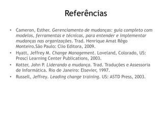 Referências
• Cameron, Esther. Gerenciamento de mudanças: guia completo com
modelos, ferramentas e técnicas, para entender e implementar
mudanças nas organizações. Trad. Henrique Amat Rêgo
Monteiro.São Paulo: Clio Editora, 2009.
• Hyatt, Jeffrey M. Change Management. Loveland, Colorado, US:
Prosci Learning Center Publications, 2003.
• Kotter, John P. Liderando a mudança. Trad. Traduções e Assessoria
de Informática. Rio de Janeiro: Elsevier, 1997.
• Russell, Jeffrey. Leading change training. US: ASTD Press, 2003.
 