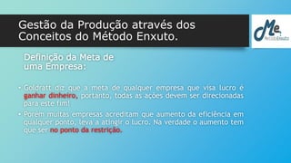 Gestão da Produção através dos 
Conceitos do Método Enxuto. 
Definição da Meta de 
uma Empresa: 
• Goldratt diz que a meta de qualquer empresa que visa lucro é 
ganhar dinheiro, portanto, todas as ações devem ser direcionadas 
para este fim! 
• Porém muitas empresas acreditam que aumento da eficiência em 
qualquer ponto, leva a atingir o lucro. Na verdade o aumento tem 
que ser no ponto da restrição. 
 