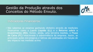 Gestão da Produção através dos 
Conceitos do Método Enxuto. 
Indicadores Financeiros: 
• Nós sabemos se estamos ganhando dinheiro através de medições 
financeiras como o Lucro Líquido (LL) e o Retorno sobre o 
Investimento (RSI). Existe, ainda, uma terceira medida, o Fluxo 
de Caixa (FC) relacionado à sobrevivência da empresa. Assim, as 
principais ações estratégicas e táticas são analisadas em função de 
seu impacto nas medidas acima. 
 