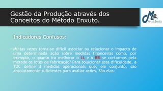 Gestão da Produção através dos 
Conceitos do Método Enxuto. 
Indicadores Confusos: 
• Muitas vezes torna-se difícil associar ou relacionar o impacto de 
uma determinada ação sobre medidas financeiras como, por 
exemplo, o quanto irá melhorar o LL e o RSI se cortarmos pela 
metade os lotes de fabricação? Para solucionar esta dificuldade, a 
TOC define 3 medidas operacionais que, em conjunto, são 
absolutamente suficientes para avaliar ações. São elas: 
 