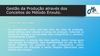 Gestão da Produção através dos 
Conceitos do Método Enxuto. 
Redução de Lotes 
• Se conseguirmos cortar uma boa fatia dos lotes de produção, 
então teremos uma redução no tempo de produção, reduzindo os 
prazos de entrega e nos tornando mais competitivos e, portanto, 
incrementando o Ganho. 
Paralelamente, a redução dos lotes significa, menor tempo gasto 
com paradas de máquinas, mais disponibilidade de mão de obra, 
menos material em processo e, por consequência, menor 
Investimento em materiais e menor Despesa Operacional para 
manter este estoque. 
 