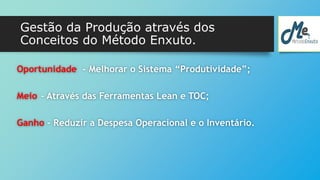 Gestão da Produção através dos 
Conceitos do Método Enxuto. 
Oportunidade - Melhorar o Sistema “Produtividade”; 
Meio - Através das Ferramentas Lean e TOC; 
Ganho - Reduzir a Despesa Operacional e o Inventário. 
 