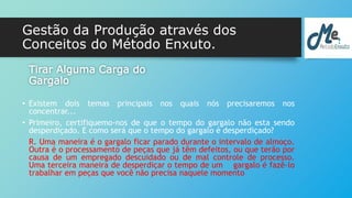 Gestão da Produção através dos 
Conceitos do Método Enxuto. 
Tirar Alguma Carga do 
Gargalo 
• Existem dois temas principais nos quais nós precisaremos nos 
concentrar... 
• Primeiro, certifiquemo-nos de que o tempo do gargalo não esta sendo 
desperdiçado. E como será que o tempo do gargalo é desperdiçado? 
R. Uma maneira é o gargalo ficar parado durante o intervalo de almoço. 
Outra é o processamento de peças que já têm defeitos, ou que terão por 
causa de um empregado descuidado ou de mal controle de processo. 
Uma terceira maneira de desperdiçar o tempo de um gargalo é fazê-lo 
trabalhar em peças que você não precisa naquele momento 
 