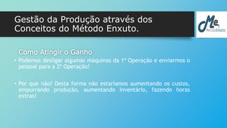Gestão da Produção através dos 
Conceitos do Método Enxuto. 
Como Atingir o Ganho 
• Podemos desligar algumas máquinas da 1ª Operação e enviarmos o 
pessoal para a 2ª Operação! 
• Por que não? Desta forma não estaríamos aumentando os custos, 
empurrando produção, aumentando inventário, fazendo horas 
extras! 
 