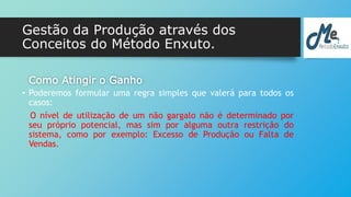Gestão da Produção através dos 
Conceitos do Método Enxuto. 
Como Atingir o Ganho 
• Poderemos formular uma regra simples que valerá para todos os 
casos: 
O nível de utilização de um não gargalo não é determinado por 
seu próprio potencial, mas sim por alguma outra restrição do 
sistema, como por exemplo: Excesso de Produção ou Falta de 
Vendas. 
 