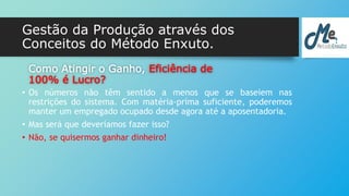 Gestão da Produção através dos 
Conceitos do Método Enxuto. 
Como Atingir o Ganho, Eficiência de 
100% é Lucro? 
• Os números não têm sentido a menos que se baseiem nas 
restrições do sistema. Com matéria-prima suficiente, poderemos 
manter um empregado ocupado desde agora até a aposentadoria. 
• Mas será que deveríamos fazer isso? 
• Não, se quisermos ganhar dinheiro! 
 