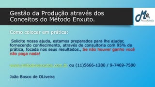 Gestão da Produção através dos 
Conceitos do Método Enxuto. 
Como colocar em prática: 
Solicite nossa ajuda, estamos preparados para lhe ajudar, 
fornecendo conhecimento, através de consultoria com 95% de 
prática, focada nos seus resultados., Se não houver ganho você 
não paga nada! 
www.metodosenxutos.com.br ou (11)5666-1280 / 9-7469-7580 
João Bosco de OLiveira 
