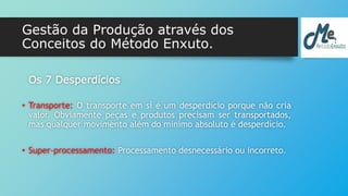 Gestão da Produção através dos 
Conceitos do Método Enxuto. 
Os 7 Desperdícios 
• Transporte: O transporte em sí é um desperdício porque não cria 
valor. Obviamente peças e produtos precisam ser transportados, 
mas qualquer movimento além do mínimo absoluto é desperdício. 
• Super-processamento: Processamento desnecessário ou incorreto. 
 