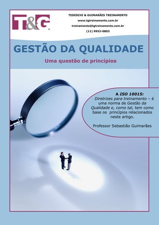 TEDESCHI & GUIMARÃES TREINAMENTO

                 www.tgtreinamento.com.br

             treinamento@tgtreinamento.com.br

                      (11) 9952-0803




GESTÃO DA QUALIDADE
    Uma questão de princípios




                                     A ISO 10015:
                         Diretrizes para treinamento – é
                           uma norma de Gestão da
                        Qualidade e, como tal, tem como
                        base os princípios relacionados
                                  neste artigo.

                          Professor Sebastião Guimarães
 
