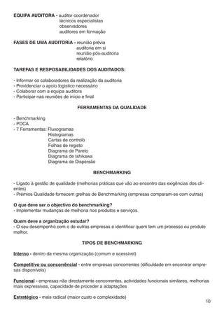 Equipa auditora - auditor coordenador
		                técnicos especialistas
		                observadores
		                auditores em formação

Fases de uma auditoria - reunião prévia
				                     auditoria em si
				                     reunião pós-auditoria
				                     relatório

Tarefas e resposabilidades dos auditados:

- Informar os colaboradores da realização da auditoria
- Providenciar o apoio logistico necessário
- Colaborar com a equipa auditora
- Participar nas reuniões de início e final

                               FERRAMENTAS DA QUALIDADE

- Benchmarking
- PDCA
- 7 Ferramentas: Fluxogramas
		               Histogramas
		               Cartas de controlo
		               Folhas de registo
		               Diagrama de Pareto
		               Diagrama de Ishikawa
		               Diagrama de Dispersão

                                       BENCHMARKING

- Ligado à gestão de qualidade (melhorias práticas que vão ao encontro das exigências dos cli-
entes)
- Prémios Qualidade fornecem grelhas de Benchmarking (empresas comparam-se com outras)

O que deve ser o objectivo do benchmarking?
- Implementar mudanças de melhoria nos produtos e serviços.

Quem deve a organização estudar?
- O seu desempenho com o de outras empresas e identificar quem tem um processo ou produto
melhor.

                                  TIPOS DE BENCHMARKING

Interno - dentro da mesma organização (comum e acessível)

Competitivo ou concorrêncial - entre empresas concorrentes (dificuldade em encontrar empre-
sas disponíveis)

Funcional - empresas não directamente concorrentes, actividades funcionais similares, melhorias
mais expressivas, capacidade de proceder a adaptações

Estratégico - mais radical (maior custo e complexidade)
                                                                                                 10
 
