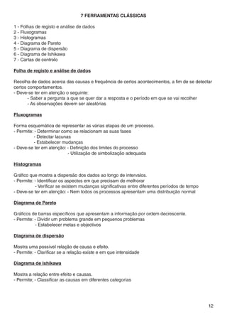 7 FERRAMENTAS CLÁSSICAS

1 - Folhas de registo e análise de dados
2 - Fluxogramas
3 - Histogramas
4 - Diagrama de Pareto
5 - Diagrama de dispersão
6 - Diagrama de Ishikawa
7 - Cartas de controlo

Folha de registo e análise de dados

Recolha de dados acerca das causas e frequência de certos acontecimentos, a fim de se detectar
certos comportamentos.
- Deve-se ter em atenção o seguinte:
	      - Saber a pergunta a que se quer dar a resposta e o período em que se vai recolher
	      - As observações devem ser aleatórias

Fluxogramas

Forma esquemática de representar as várias etapas de um processo.
- Permite: - Determinar como se relacionam as suas fases
	         - Detectar lacunas
	         - Estabelecer mudanças
- Deve-se ter em atenção: - Definição dos limites do processo
			                        - Utilização de simbolização adequada

Histogramas

Gráfico que mostra a dispersão dos dados ao longo de intervalos.
- Permite: - Identificar os aspectos em que precisam de melhorar
	          - Verificar se existem mudanças significativas entre diferentes períodos de tempo
- Deve-se ter em atenção: - Nem todos os processos apresentam uma distribuição normal

Diagrama de Pareto

Gráficos de barras específicos que apresentam a informação por ordem decrescente.
- Permite: - Dividir um problema grande em pequenos problemas
	          - Estabelecer metas e objectivos

Diagrama de dispersão

Mostra uma possível relação de causa e efeito.
- Permite: - Clarificar se a relação existe e em que intensidade

Diagrama de Ishikawa

Mostra a relação entre efeito e causas.
- Permite; - Classificar as causas em diferentes categorias




                                                                                               12
 