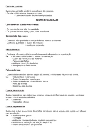 Cartas de controlo

Evidencia a variação aceitável na qualidade do processo.
- Permite: - Utilização de linguagem comum
	          - Detectar situações anormais em processos

                                   CUSTOS DE QUALIDADE

Consideram-se custos de qualidade:

- Os que resultam da falta de qualidade
- Os que resultam do esforço para obter a qualidade

Composição dos custos:

- Custos da não qualidade -> custos de falhas internas e externas
- Custos da qualidade -> custos de avaliação
			                   -> custos de prevenção

Falhas internas:

- Custos de não conformidade ou defeitos encontrados dentro da organização.
Ex:	 - Não conformidade devido a erros de concepção
	      - Custos de substituição de materiais
	      - Paragens por falhas
	      - Análise e correcção das falhas
	      - Reinspecção e novos testes

Falhas externas:

- Custos associados aos defeitos depois do produto / serviço estar na posse do cliente.
Ex:	 - Tratamento de reclamação
	      - Custos de garantias e peritagens
	      - Produtos devolvidos ou retirados da venda
	      - Perda de clientes
	      - Descontos aos clientes

Custos de avaliação:

Custos necessários para determinar e manter o grau de conformidade do produto / serviço de
acordo com os requisitos definidos.
Ex:	 - Auditorias
	     - Inspecções e testes

Custos de prevenção

Custos que evitam a ocorrência de defeitos, contribuem para a redução dos custos com falhas e
com a avaliação.
Ex:	 - Planeamento e gestão
	     - Formação
	     - Análise de novos produtos ou produtos concorrentes
	     - Avaliação da satisfação em relação ao produto
	     - Gastos em auditorias da qualidade
                                                                                                13
 
