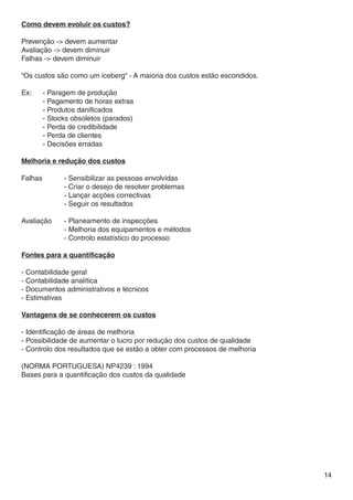 Como devem evoluir os custos?

Prevenção -> devem aumentar
Avaliação -> devem diminuir
Falhas -> devem diminuir

“Os custos são como um iceberg“ - A maioria dos custos estão escondidos.

Ex:	   - Paragem de produção
	      - Pagamento de horas extras
	      - Produtos danificados
	      - Stocks obsoletos (parados)
	      - Perda de credibilidade
	      - Perda de clientes
	      - Decisões erradas

Melhoria e redução dos custos

Falhas		     - Sensibilizar as pessoas envolvidas
		           - Criar o desejo de resolver problemas
		           - Lançar acções correctivas
		           - Seguir os resultados

Avaliação	   - Planeamento de inspecções
		           - Melhoria dos equipamentos e métodos
		           - Controlo estatístico do processo

Fontes para a quantificação

- Contabilidade geral
- Contabilidade analítica
- Documentos administrativos e técnicos
- Estimativas

Vantagens de se conhecerem os custos

- Identificação de áreas de melhoria
- Possibilidade de aumentar o lucro por redução dos custos de qualidade
- Controlo dos resultados que se estão a obter com processos de melhoria

(NORMA PORTUGUESA) NP4239 : 1994
Bases para a quantificação dos custos da qualidade




                                                                           14
 