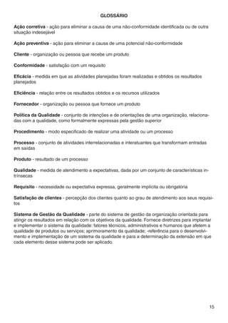GLOSSÁRIO

Ação corretiva - ação para eliminar a causa de uma não-conformidade identificada ou de outra
situação indesejável

Ação preventiva - ação para eliminar a causa de uma potencial não-conformidade

Cliente - organização ou pessoa que recebe um produto

Conformidade - satisfação com um requisito

Eficácia - medida em que as atividades planejadas foram realizadas e obtidos os resultados
planejados

Eficiência - relação entre os resultados obtidos e os recursos utilizados

Fornecedor - organização ou pessoa que fornece um produto

Política da Qualidade - conjunto de intenções e de orientações de uma organização, relaciona-
das com a qualidade, como formalmente expressas pela gestão superior

Procedimento - modo especificado de realizar uma atividade ou um processo

Processo - conjunto de atividades interrelacionadas e interatuantes que transformam entradas
em saídas

Produto - resultado de um processo

Qualidade - medida de atendimento a expectativas, dada por um conjunto de características in-
trínsecas

Requisito - necessidade ou expectativa expressa, geralmente implícita ou obrigatória

Satisfação de clientes - percepção dos clientes quanto ao grau de atendimento aos seus requisi-
tos

Sistema de Gestão da Qualidade - parte do sistema de gestão da organização orientada para
atingir os resultados em relação com os objetivos da qualidade. Fornece diretrizes para implantar
e implementar o sistema da qualidade: fatores técnicos, administrativos e humanos que afetem a
qualidade de produtos ou serviços; aprimoramento da qualidade; -referência para o desenvolvi-
mento e implementação de um sistema da qualidade e para a determinação da extensão em que
cada elemento desse sistema pode ser aplicado.




                                                                                                15
 