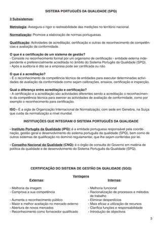 SISTEMA PORTUGUÊS DA QUALIDADE (SPQ)

3 Subsistemas:

Metrologia: Assegura o rigor e rastreabilidade das medições no território nacional.

Normalização: Promove a elaboração de normas portuguesas.

Qualificação: Actividades de acreditação, certificação e outras de reconhecimento de competên-
cias e avaliação da conformidade.

O que é a certificação de um sistema de gestão?
- Consiste no reconhecimento formal por um organismo de certificação - entidade externa inde-
pendente e preferencialmente acreditada no âmbito do Sistema Portugês da Qualidade (SPQ).
- Após a auditoria é dito se a empresa pode ser certificada ou não.

O que é a acreditação?
- É o reconhecimento da competência técnica de entidades para executar determinadas activi-
dades de avaliação da conformidade como sejam calibrações, ensaios, certificação e inspecção.

Qual a diferença entre acreditação e certificação?
- A certificação e a acreditação são actividades diferentes sendo a acreditação o reconhecimen-
to da competência técnica para exercer as actividades de avaliação de conformidade, como por
exemplo o reconhecimento para certificação.

ISO - É a sigla de Organização Internacional de Normalização, com sede em Genebra, na Suíça
que cuida da normalização a nível mundial.

         INSTITUIÇÕES QUE INTEGRAM O SISTEMA PORTUGUÊS DA QUALIDADE

- Instituto Portugês da Qualidade (IPQ): é a entidade portuguesa responsável pela coorde-
nação, gestão geral e desenvolvimento do sistema português da qualidade (SPQ), bem como de
outros sistemas de qualificação no domínio regulamentar, que lhe sejam conferidas por lei.

- Conselho Nacional da Qualidade (CNQ): é o órgão de consulta do Governo em matéria de
política da qualidade e de desenvolvimento do Sistema Português da Qualidade (SPQ).




              Certificação do Sistema de Gestão da Qualidade (SGQ)

              Vantagens
		Externas:							Internas:

- Melhoria da imagem					                       - Melhoria funcional
- Comprova a sua competência		             		   - Racionalização de processos e métodos 	
								 de trabalho
- Aumenta o reconhecimento público			           - Eliminar desperdícios
- Maior e melhor aceitação no mercado externo		 - Mais eficaz a utilização de recursos
- Abertura de novos mercados				                - Clarifica funções e responsabilidade
- Reconhecimento como fornecedor qualificado		  - Introdução de objectivos

                                                                                                  3
 