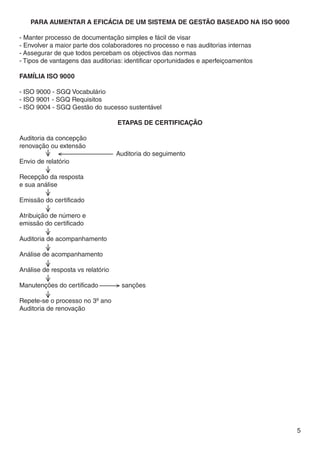 Para Aumentar a Eficácia de um Sistema de Gestão baseado na ISO 9000

- Manter processo de documentação simples e fácil de visar
- Envolver a maior parte dos colaboradores no processo e nas auditorias internas
- Assegurar de que todos percebam os objectivos das normas
- Tipos de vantagens das auditorias: identificar oportunidades e aperfeiçoamentos

Família ISO 9000

- ISO 9000 - SGQ Vocabulário
- ISO 9001 - SGQ Requisitos
- ISO 9004 - SGQ Gestão do sucesso sustentável

                                   Etapas de certificação

Auditoria da concepção
renovação ou extensão
		<			Auditoria do seguimento
Envio de relatório

Recepção da resposta
e sua análise

Emissão do certificado

Atribuição de número e
emissão do certificado

Auditoria de acompanhamento

Análise de acompanhamento

Análise de resposta vs relatório

Manutenções do certificado	        > sanções

Repete-se o processo no 3º ano
Auditoria de renovação




                                                                                    5
 
