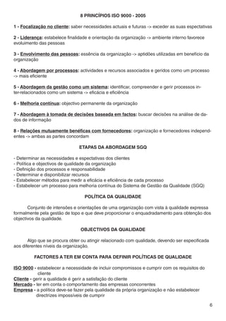 8 Princípios ISO 9000 - 2005

1 - Focalização no cliente: saber necessidades actuais e futuras -> exceder as suas espectativas

2 - Liderança: estabelece finalidade e orientação da organização -> ambiente interno favorece
evoluimento das pessoas

3 - Envolvimento das pessoas: essência da organização -> aptidões utilizadas em benefício da
organização

4 - Abordagem por processos: actividades e recursos associados e geridos como um processo
-> mais eficiente

5 - Abordagem da gestão como um sistema: identificar, compreender e gerir processos in-
ter-relacionados como um sistema -> eficácia e eficiência

6 - Melhoria contínua: objectivo permanente da organização

7 - Abordagem à tomada de decisões baseada em factos: buscar decisões na análise de da-
dos de informação

8 - Relações mutuamente benéficas com fornecedores: organização e fornecedores independ-
entes -> ambas as partes concordam

                               ETAPAS DA ABORDAGEM SGQ

- Determinar as necessidades e espectativas dos clientes
- Política e objectivos de qualidade da organização
- Definição dos processos e responsabilidade
- Determinar e disponibilizar recursos
- Estabelecer métodos para medir a eficácia e eficiência de cada processo
- Estabelecer um processo para melhoria contínua do Sistema de Gestão da Qualidade (SGQ)

                                  POLÍTICA DA QUALIDADE

 	     Conjunto de intensões e orientações de uma organização com vista à qualidade expressa
formalmente pela gestão de topo e que deve proporcionar o enquadradamento para obtenção dos
objectivos da qualidade.

                                OBJECTIVOS DA QUALIDADE

	      Algo que se procura obter ou atingir relacionado com qualidade, devendo ser especificada
aos diferentes níveis da organização.

          FACTORES A TER EM CONTA PARA DEFINIR POLÍTICAS DE QUALIDADE

ISO 9000 - estabelecer a necessidade de incluir compromissos e cumprir com os requisitos do 	
            cliente
Cliente - gerir a qualidade é gerir a satisfação do cliente
Mercado - ter em conta o comportamento das empresas concorrentes
Empresa - a política deve-se fazer pela qualidade da própria organização e não estabelecer         	
	          directrizes impossíveis de cumprir

                                                                                                  6
 