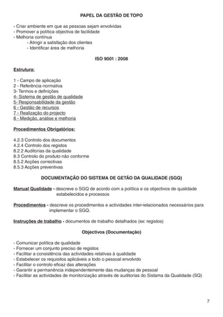 PAPEL DA GESTÃO DE TOPO

- Criar ambiente em que as pessoas sejam envolvidas
- Promover a política objectiva de facilidade
- Melhoria contínua
	       - Atingir a satisfação dos clientes
	       - Identificar área de melhoria

                                        ISO 9001 : 2008

Estrutura:

1 - Campo de aplicação
2 - Referência normativa
3- Termos e definições
4- Sistema de gestão de qualidade
5- Responsabilidade da gestão
6 - Gestão de recursos
7 - Realização do projecto
8 - Medição, análise e melhoria

Procedimentos Obrigatórios:

4.2.3 Controlo dos documentos
4.2.4 Controlo dos registos
8.2.2 Auditorias da qualidade
8.3 Controlo do produto não conforme
8.5.2 Acções correctivas
8.5.3 Acções preventivas

             DOCUMENTAÇÃO DO SISTEMA DE GETÃO DA QUALIDADE (SGQ)

Manual Qualidade - descreve o SGQ de acordo com a política e os objectivos de qualidade              	
			                estabelecidos e processos

Procedimentos - descreve os procedimentos e actividades inter-relacionados necessários para 	
		              implementar o SGQ.

Instruções de trabalho - documentos de trabalho detalhados (ex: registos)

                                  Objectivos (Documentação)

- Comunicar política de qualidade
- Fornecer um conjunto preciso de registos
- Facilitar a consistência das actividades relativas à qualidade
- Estabelecer os requisitos aplicáveis a todo o pessoal envolvido
- Facilitar o controlo eficaz das alterações
- Garantir a permanência independentemente das mudanças de pessoal
- Facilitar as actividades de monitorização através de auditorias do Sistama da Qualidade (SQ)




                                                                                                 7
 