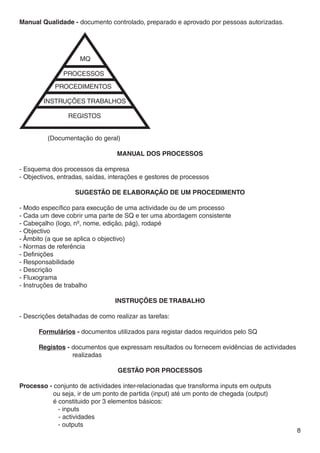 Manual Qualidade - documento controlado, preparado e aprovado por pessoas autorizadas.




							
	 (Documentação do geral)

                                 MANUAL DOS PROCESSOS

- Esquema dos processos da empresa
- Objectivos, entradas, saídas, interações e gestores de processos

                   SUGESTÃO DE ELABORAÇÃO DE UM PROCEDIMENTO

- Modo específico para execução de uma actividade ou de um processo
- Cada um deve cobrir uma parte de SQ e ter uma abordagem consistente
- Cabeçalho (logo, nº, nome, edição, pág), rodapé
- Objectivo
- Âmbito (a que se aplica o objectivo)
- Normas de referência
- Definições
- Responsabilidade
- Descrição
- Fluxograma
- Instruções de trabalho

                                 Instruções de trabalho

- Descrições detalhadas de como realizar as tarefas:
	
	     Formulários - documentos utilizados para registar dados requiridos pelo SQ
	
	     Registos - documentos que expressam resultados ou fornecem evidências de actividades 	
		                realizadas

                                  GESTÃO POR PROCESSOS

Processo - conjunto de actividades inter-relacionadas que transforma inputs em outputs
	          ou seja, ir de um ponto de partida (input) até um ponto de chegada (output)
	          é constituido por 3 elementos básicos:
	          	 - inputs
	            - actividades
           	 - outputs
                                                                                           8
 