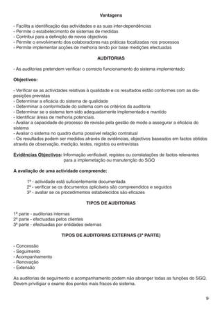Vantagens

- Facilita a identificação das actividades e as suas inter-dependências
- Permite o estabelecimento de sistemas de medidas
- Contribui para a definição de novos objectivos
- Permite o envolvimento dos colaboradores nas práticas focalizadas nos processos
- Permite implementar acções de melhoria tendo por base medições efectuadas

                                          AUDITORIAS

- As auditorias pretendem verificar o correcto funcionamento do sistema implementado

Objectivos:

- Verificar se as actividades relativas à qualidade e os resultados estão conformes com as dis-
posições previstas
- Determinar a eficácia do sistema de qualidade
- Determinar a conformidade do sistema com os critérios da auditoria
- Determinar se o sistema tem sido adequadamente implementado e mantido
- Identificar áreas de melhoria potenciais.
- Avaliar a capacidade do processo de revisão pela gestão de modo a assegurar a eficácia do
sistema
- Avaliar o sistema no quadro duma possível relação contratual
- Os resultados podem ser medidos através de evidências, objectivos baseados em factos obtidos
através de observação, medição, testes, registos ou entrevistas

Evidências Objectivos: Informação verificável, registos ou constatações de factos relevantes 		
			                    para a implemetação ou manutenção do SGQ

A avaliação de uma actividade compreende:

	     1º - actividade está suficientemente documentada
	     2º - verificar se os documentos aplicáveis são compreendidos e seguidos
	     3º - avaliar se os procedimentos estabelecidos são eficazes

                                    TIPOS DE AUDITORIAS

1ª parte - auditorias internas
2ª parte - efectuadas pelos clientes
3ª parte - efectuadas por entidades externas

                        TIPOS DE AUDITORIAS EXTERNAS (3ª PARTE)

- Concessão
- Seguimento
- Acompanhamento
- Renovação
- Extensão

As auditorias de seguimento e acompanhamento podem não abranger todas as funções do SGQ.
Devem priviligiar o exame dos pontos mais fracos do sistema.


                                                                                                  9
 
