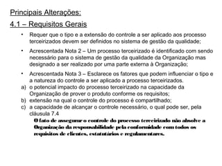 Principais Alterações:
4.1 – Requisitos Gerais
• Requer que o tipo e a extensão do controle a ser aplicado aos processo
terceirizados devem ser definidos no sistema de gestão da qualidade;
• Acrescentada Nota 2 – Um processo terceirizado é identificado com sendo
necessário para o sistema de gestão da qualidade da Organização mas
designado a ser realizado por uma parte externa à Organização;
• Acrescentada Nota 3 – Esclarece os fatores que podem influenciar o tipo e
a natureza do controle a ser aplicado a processo terceirizados.
a) o potencial impacto do processo terceirizado na capacidade da
Organização de prover o produto conforme os requisitos;
b) extensão na qual o controle do processo é compartilhado;
c) a capacidade de alcançar o controle necessário, o qual pode ser, pela
cláusula 7.4
Ofato de asseguraro controle do processo terceirizado não absolve a
Organização da responsabilidade pela conformidade comtodos os
requisitos de clientes, estatutários e regulamentares.
 