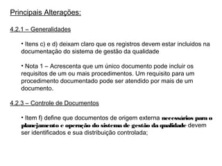 Principais Alterações:
4.2.1 – Generalidades
• Itens c) e d) deixam claro que os registros devem estar incluidos na
documentação do sistema de gestão da qualidade
• Nota 1 – Acrescenta que um único documento pode incluir os
requisitos de um ou mais procedimentos. Um requisito para um
procedimento documentado pode ser atendido por mais de um
documento.
4.2.3 – Controle de Documentos
• Item f) define que documentos de origem externa necessários para o
planejamento e operação do sistema de gestão da qualidade devem
ser identificados e sua distribuição controlada;
 