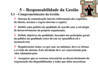 5 – Responsabilidade da Gestão
5.1 – Comprometimento da Gestão
 Sistema de comunicação interno (informação dos requisitos
do cliente, normas e regras internas a seguir).
 Definir uma política da qualidade de acordo com a estratégia
de desenvolvimento da própria organização.
 Definir objetivos da qualidade, baseados nos princípios gerais
da política da qualidade (estes devem ser quantificáveis e
mensuráveis).
 Regularmente (uma vez por ano, no mínimo), deve-se efetuar
a revisão do sistema. Esta atividade deve ser concretizada pela
Alta Administração.
 Assegurar que os recursos necessários ao desenvolvimento da
organização são disponibilizados a todos que deles necessitem.
 