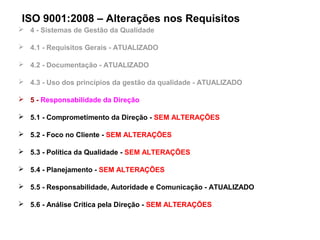 ISO 9001:2008 – Alterações nos Requisitos
 4 - Sistemas de Gestão da Qualidade
 4.1 - Requisitos Gerais - ATUALIZADO
 4.2 - Documentação - ATUALIZADO
 4.3 - Uso dos princípios da gestão da qualidade - ATUALIZADO
 5 - Responsabilidade da Direção
 5.1 - Comprometimento da Direção - SEM ALTERAÇÕES
 5.2 - Foco no Cliente - SEM ALTERAÇÕES
 5.3 - Política da Qualidade - SEM ALTERAÇÕES
 5.4 - Planejamento - SEM ALTERAÇÕES
 5.5 - Responsabilidade, Autoridade e Comunicação - ATUALIZADO
 5.6 - Análise Crítica pela Direção - SEM ALTERAÇÕES
 