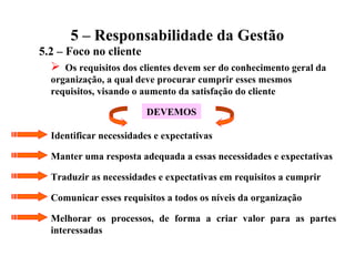 5 – Responsabilidade da Gestão
5.2 – Foco no cliente
 Os requisitos dos clientes devem ser do conhecimento geral da
organização, a qual deve procurar cumprir esses mesmos
requisitos, visando o aumento da satisfação do cliente
DEVEMOS
Identificar necessidades e expectativas
Manter uma resposta adequada a essas necessidades e expectativas
Traduzir as necessidades e expectativas em requisitos a cumprir
Comunicar esses requisitos a todos os níveis da organização
Melhorar os processos, de forma a criar valor para as partes
interessadas
 