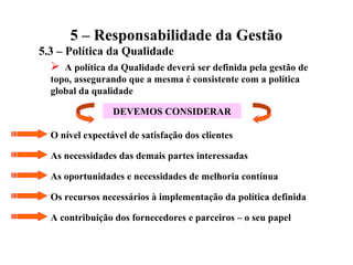 5 – Responsabilidade da Gestão
5.3 – Política da Qualidade
 A política da Qualidade deverá ser definida pela gestão de
topo, assegurando que a mesma é consistente com a política
global da qualidade
DEVEMOS CONSIDERAR
O nível expectável de satisfação dos clientes
As necessidades das demais partes interessadas
As oportunidades e necessidades de melhoria contínua
Os recursos necessários à implementação da política definida
A contribuição dos fornecedores e parceiros – o seu papel
 