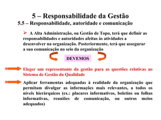 5 – Responsabilidade da Gestão
5.5 – Responsabilidade, autoridade e comunicação
 A Alta Administração, ou Gestão de Topo, terá que definir as
responsabilidades e autoridades afeitas às atividades a
desenvolver na organização. Posteriormente, terá que assegurar
a sua comunicação no seio da organização
DEVEMOS
Eleger um representante da gestão para as questões relativas ao
Sistema de Gestão da Qualidade
Aplicar ferramentas adequadas à realidade da organização que
permitam divulgar as informações mais relevantes, a todos os
níveis hierárquicos (ex.: placares informativos, boletins ou folhas
informativas, reuniões de comunicação, ou outros meios
adequados)
 