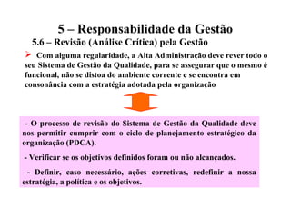 5 – Responsabilidade da Gestão
5.6 – Revisão (Análise Crítica) pela Gestão
 Com alguma regularidade, a Alta Administração deve rever todo o
seu Sistema de Gestão da Qualidade, para se assegurar que o mesmo é
funcional, não se distoa do ambiente corrente e se encontra em
consonância com a estratégia adotada pela organização
- O processo de revisão do Sistema de Gestão da Qualidade deve
nos permitir cumprir com o ciclo de planejamento estratégico da
organização (PDCA).
- Verificar se os objetivos definidos foram ou não alcançados.
- Definir, caso necessário, ações corretivas, redefinir a nossa
estratégia, a política e os objetivos.
 