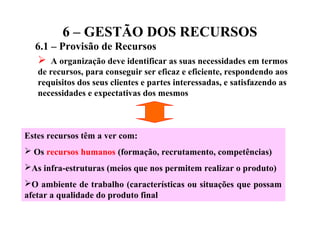 6 – GESTÃO DOS RECURSOS
6.1 – Provisão de Recursos
 A organização deve identificar as suas necessidades em termos
de recursos, para conseguir ser eficaz e eficiente, respondendo aos
requisitos dos seus clientes e partes interessadas, e satisfazendo as
necessidades e expectativas dos mesmos
Estes recursos têm a ver com:
 Os recursos humanos (formação, recrutamento, competências)
As infra-estruturas (meios que nos permitem realizar o produto)
O ambiente de trabalho (características ou situações que possam
afetar a qualidade do produto final
 