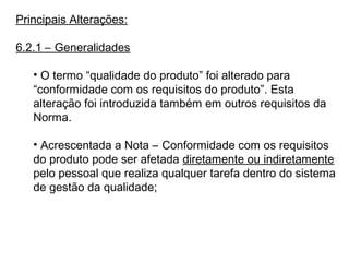 Principais Alterações:
6.2.1 – Generalidades
• O termo “qualidade do produto” foi alterado para
“conformidade com os requisitos do produto”. Esta
alteração foi introduzida também em outros requisitos da
Norma.
• Acrescentada a Nota – Conformidade com os requisitos
do produto pode ser afetada diretamente ou indiretamente
pelo pessoal que realiza qualquer tarefa dentro do sistema
de gestão da qualidade;
 