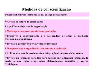 Medidas de conscientização
A visão de futuro da organização
A política e objetivos da organização
Mudança e desenvolvimento da organização
Promover a implementação e o desencadear de ações de melhoria
contínua na organização
Investir e promover a criatividade e inovação
O impacto que a organização tem perante a sociedade
Aplicar sistemas de acolhimento e integração de novos colaboradores
Investir na formação periódica para pessoas que já tiveram formação, de
modo a que estas reaprendam determinados conceitos e regras
(reciclagem)
Devemos incluir na formação dada, os seguintes aspectos:
 
