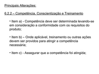Principais Alterações:
6.2.2 – Competência, Conscientização e Treinamento
• Item a) - Competência deve ser determinada levando-se
em consideração a conformidade com os requisitos do
produto;
• Item b) – Onde aplicável, treinamento ou outras ações
devem ser providos para atingir a competência
necessária;
• Item c) - Assegurar que a competência foi atingida;
 