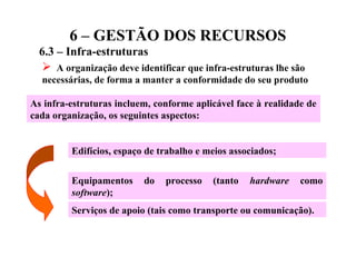 6 – GESTÃO DOS RECURSOS
6.3 – Infra-estruturas
 A organização deve identificar que infra-estruturas lhe são
necessárias, de forma a manter a conformidade do seu produto
As infra-estruturas incluem, conforme aplicável face à realidade de
cada organização, os seguintes aspectos:
Edifícios, espaço de trabalho e meios associados;
Equipamentos do processo (tanto hardware como
software);
Serviços de apoio (tais como transporte ou comunicação).
 