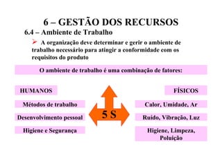6 – GESTÃO DOS RECURSOS
6.4 – Ambiente de Trabalho
 A organização deve determinar e gerir o ambiente de
trabalho necessário para atingir a conformidade com os
requisitos do produto
O ambiente de trabalho é uma combinação de fatores:
HUMANOS FÍSICOS
Métodos de trabalho
Desenvolvimento pessoal
Higiene e Segurança
Calor, Umidade, Ar
Ruído, Vibração, Luz
Higiene, Limpeza,
Poluição
5 S
 