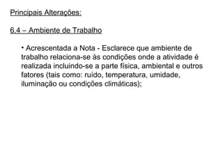 Principais Alterações:
6.4 – Ambiente de Trabalho
• Acrescentada a Nota - Esclarece que ambiente de
trabalho relaciona-se às condições onde a atividade é
realizada incluindo-se a parte física, ambiental e outros
fatores (tais como: ruído, temperatura, umidade,
iluminação ou condições climáticas);
 