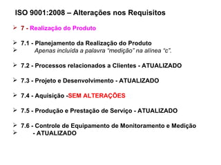 ISO 9001:2008 – Alterações nos Requisitos
 7 - Realização do Produto
 7.1 - Planejamento da Realização do Produto
 Apenas incluída a palavra “medição” na alínea “c”.
 7.2 - Processos relacionados a Clientes - ATUALIZADO
 7.3 - Projeto e Desenvolvimento - ATUALIZADO
 7.4 - Aquisição -SEM ALTERAÇÕES
 7.5 - Produção e Prestação de Serviço - ATUALIZADO
 7.6 - Controle de Equipamento de Monitoramento e Medição
 - ATUALIZADO
 