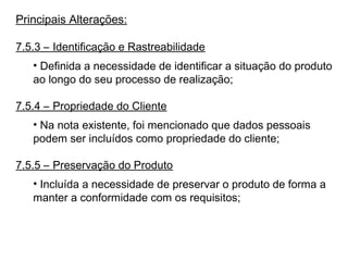Principais Alterações:
7.5.3 – Identificação e Rastreabilidade
• Definida a necessidade de identificar a situação do produto
ao longo do seu processo de realização;
7.5.4 – Propriedade do Cliente
• Na nota existente, foi mencionado que dados pessoais
podem ser incluídos como propriedade do cliente;
7.5.5 – Preservação do Produto
• Incluída a necessidade de preservar o produto de forma a
manter a conformidade com os requisitos;
 