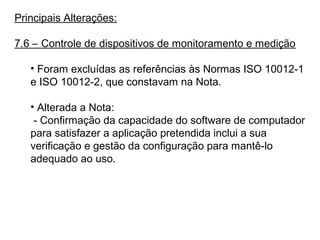 Principais Alterações:
7.6 – Controle de dispositivos de monitoramento e medição
• Foram excluídas as referências às Normas ISO 10012-1
e ISO 10012-2, que constavam na Nota.
• Alterada a Nota:
- Confirmação da capacidade do software de computador
para satisfazer a aplicação pretendida inclui a sua
verificação e gestão da configuração para mantê-lo
adequado ao uso.
 