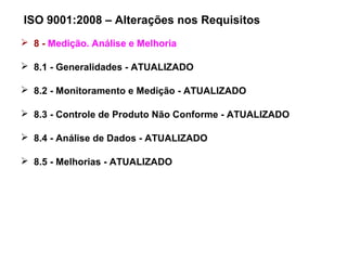 ISO 9001:2008 – Alterações nos Requisitos
 8 - Medição. Análise e Melhoria
 8.1 - Generalidades - ATUALIZADO
 8.2 - Monitoramento e Medição - ATUALIZADO
 8.3 - Controle de Produto Não Conforme - ATUALIZADO
 8.4 - Análise de Dados - ATUALIZADO
 8.5 - Melhorias - ATUALIZADO
 