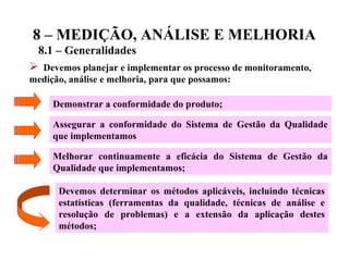 8 – MEDIÇÃO, ANÁLISE E MELHORIA
8.1 – Generalidades
 Devemos planejar e implementar os processo de monitoramento,
medição, análise e melhoria, para que possamos:
Demonstrar a conformidade do produto;
Assegurar a conformidade do Sistema de Gestão da Qualidade
que implementamos
Melhorar continuamente a eficácia do Sistema de Gestão da
Qualidade que implementamos;
Devemos determinar os métodos aplicáveis, incluindo técnicas
estatísticas (ferramentas da qualidade, técnicas de análise e
resolução de problemas) e a extensão da aplicação destes
métodos;
 