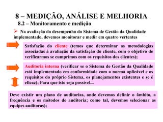 8 – MEDIÇÃO, ANÁLISE E MELHORIA
8.2 – Monitoramento e medição
 Na avaliação do desempenho do Sistema de Gestão da Qualidade
implementado, devemos monitorar e medir em quatro vertentes
Satisfação do cliente (temos que determinar as metodologias
associadas à avaliação da satisfação do cliente, com o objetivo de
verificarmos se cumprimos com os requisitos dos clientes);
Auditoria interna (verificar se o Sistema de Gestão da Qualidade
está implementado em conformidade com a norma aplicável e os
requisitos do próprio Sistema, os planejamentos existentes e se é
eficaz); Para que isto seja possível...
Deve existir um plano de auditorias, onde devemos definir o âmbito, a
frequência e os métodos de auditoria; como tal, devemos selecionar as
equipes auditoras);
 